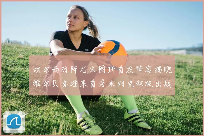 切尔西对阵尤文图斯首发阵容揭晓维尔贝克迎来首秀米利克积极出战蓝军替补席人数达到21人