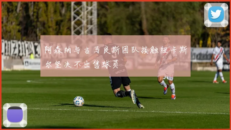 阿森纳与吉马良斯团队接触纽卡斯尔坚决不出售球员