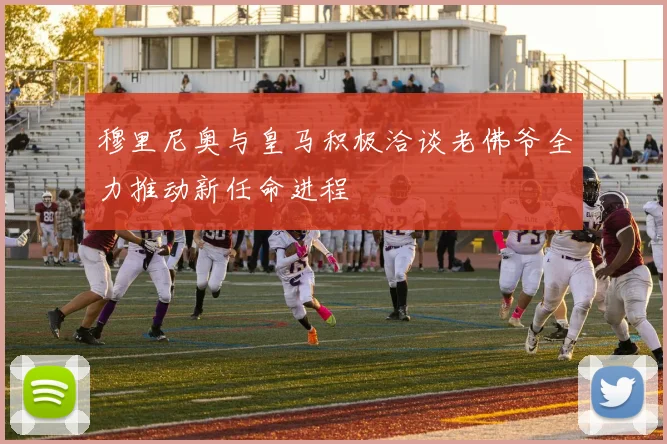 穆里尼奥与皇马积极洽谈老佛爷全力推动新任命进程