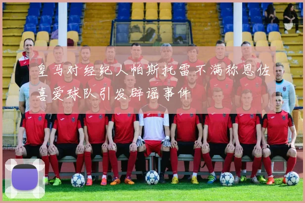 皇马对经纪人帕斯托雷不满称恩佐喜爱球队引发辟谣事件