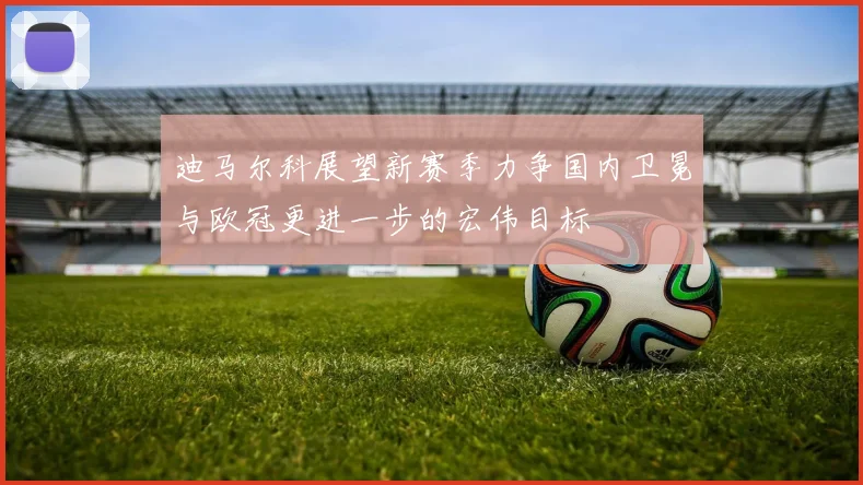 迪马尔科展望新赛季力争国内卫冕与欧冠更进一步的宏伟目标