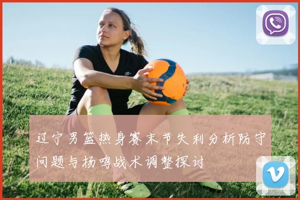 辽宁男篮热身赛末节失利分析防守问题与杨鸣战术调整探讨