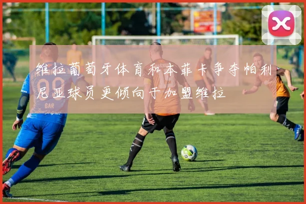 维拉葡萄牙体育和本菲卡争夺帕利尼亚球员更倾向于加盟维拉