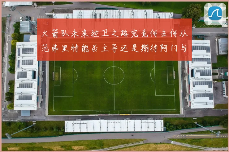 火箭队未来控卫之路究竟何去何从范弗里特能否主导还是期待阿门与谢泼德崛起