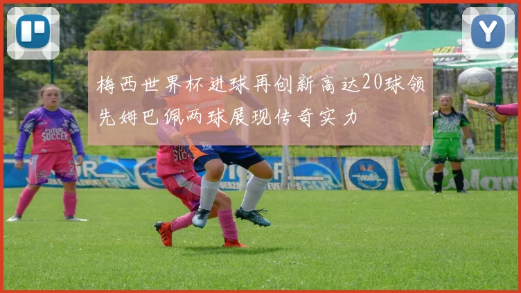 梅西世界杯进球再创新高达20球领先姆巴佩两球展现传奇实力