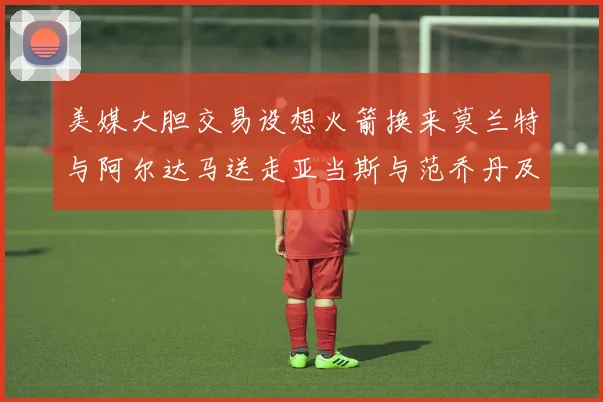 美媒大胆交易设想火箭换来莫兰特与阿尔达马送走亚当斯与范乔丹及两个选秀权