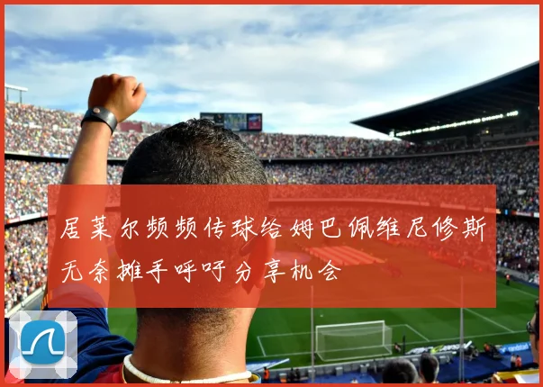 居莱尔频频传球给姆巴佩维尼修斯无奈摊手呼吁分享机会
