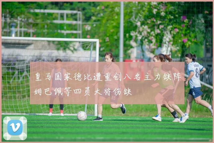 皇马国家德比遭重创八名主力缺阵姆巴佩等四员大将伤缺
