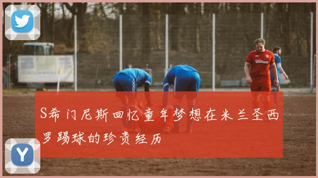 S希门尼斯回忆童年梦想在米兰圣西罗踢球的珍贵经历