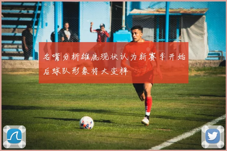 名嘴分析雄鹿现状认为新赛季开始后球队形象将大变样