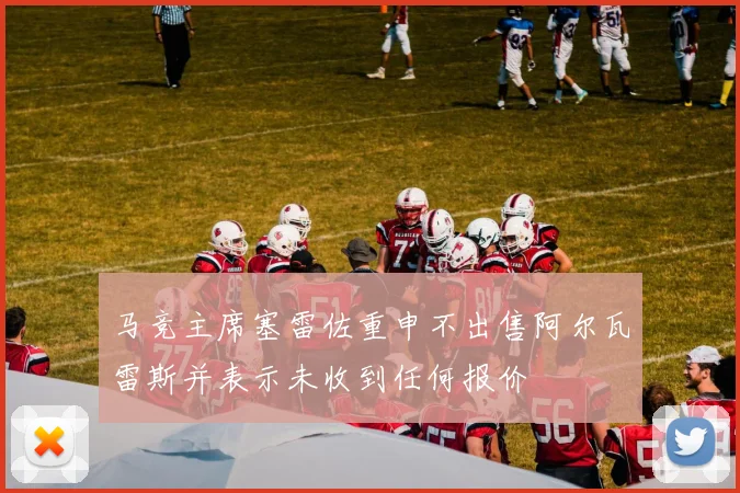 马竞主席塞雷佐重申不出售阿尔瓦雷斯并表示未收到任何报价