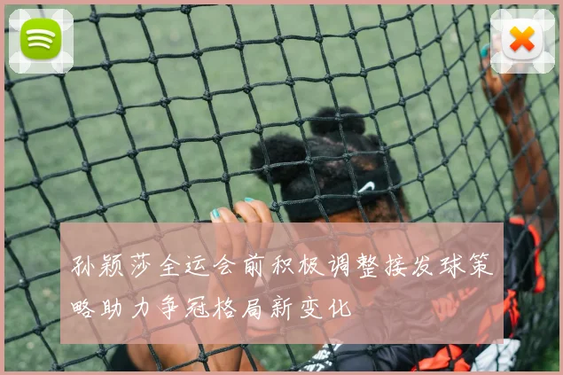 孙颖莎全运会前积极调整接发球策略助力争冠格局新变化