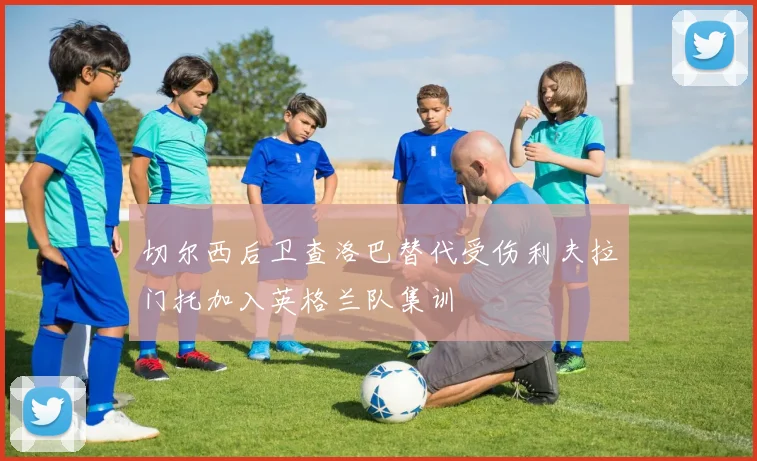 切尔西后卫查洛巴替代受伤利夫拉门托加入英格兰队集训