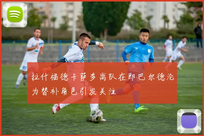 拉什福德卡萨多离队在即巴尔德沦为替补角色引发关注