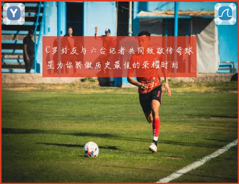 C罗好友与六台记者共同致敬传奇球星为你骄傲历史最佳的荣耀时刻
