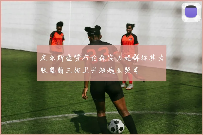 皮尔斯盛赞布伦森实力超群称其为联盟前三控卫并超越东契奇