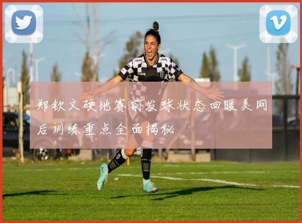 郑钦文硬地赛前发球状态回暖美网后训练重点全面揭秘