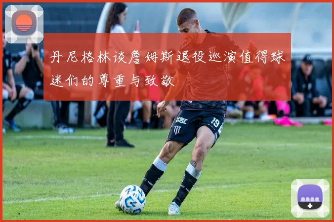 丹尼格林谈詹姆斯退役巡演值得球迷们的尊重与致敬