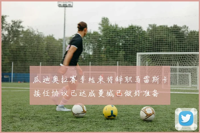 瓜迪奥拉赛季结束将辞职马雷斯卡接任协议已达成曼城已做好准备