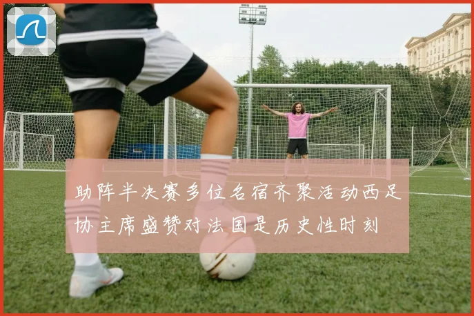 助阵半决赛多位名宿齐聚活动西足协主席盛赞对法国是历史性时刻
