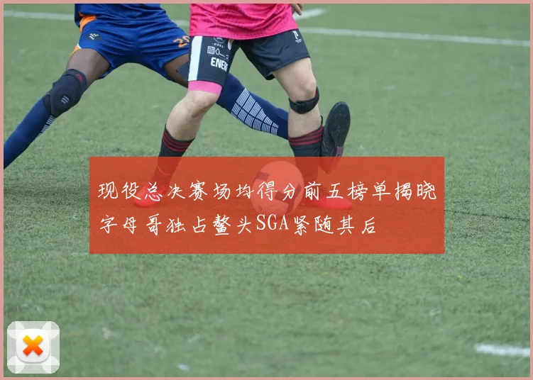 现役总决赛场均得分前五榜单揭晓字母哥独占鳌头SGA紧随其后