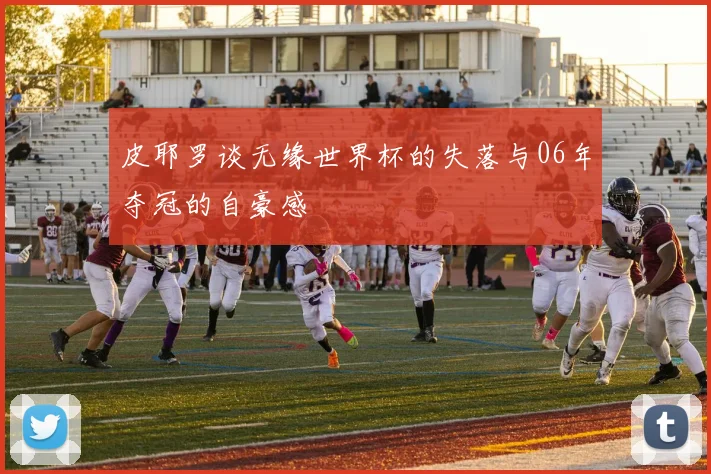 皮耶罗谈无缘世界杯的失落与06年夺冠的自豪感