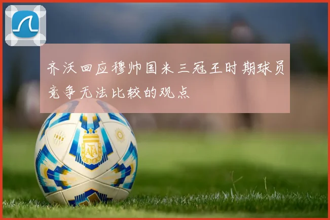 齐沃回应穆帅国米三冠王时期球员竞争无法比较的观点