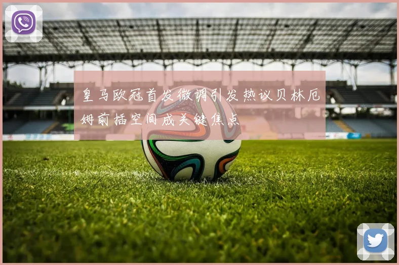 皇马欧冠首发微调引发热议贝林厄姆前插空间成关键焦点