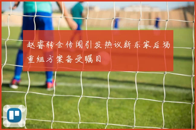 赵睿转会传闻引发热议新东家后场重组方案备受瞩目