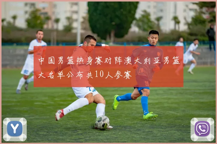 中国男篮热身赛对阵澳大利亚男篮大名单公布共10人参赛