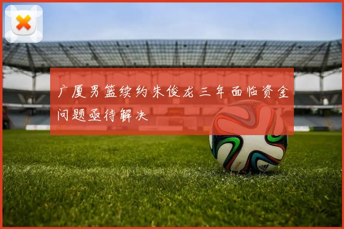 广厦男篮续约朱俊龙三年面临资金问题亟待解决